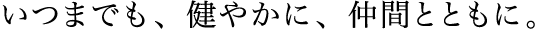 いつまでも、健やかに、仲間とともに。