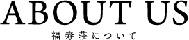 ABOUT&nbsp;US 福寿荘について